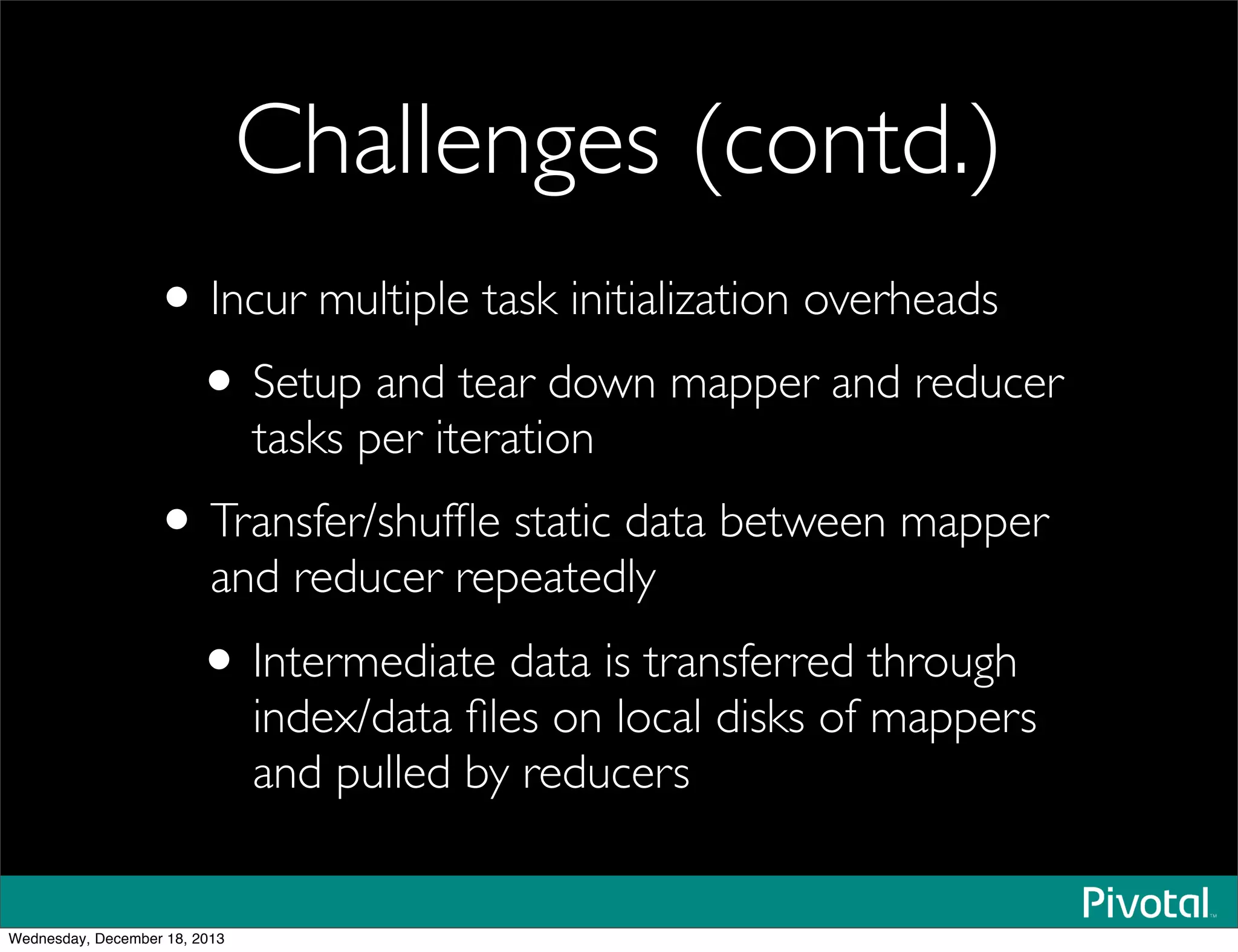 Challenges (contd.)
• Incur multiple task initialization overheads
• Setup and tear down mapper and reducer
tasks per iteration
• Transfer/shufﬂe static data between mapper
and reducer repeatedly
• Intermediate data is transferred through
index/data ﬁles on local disks of mappers
and pulled by reducers
Wednesday, December 18, 2013
 