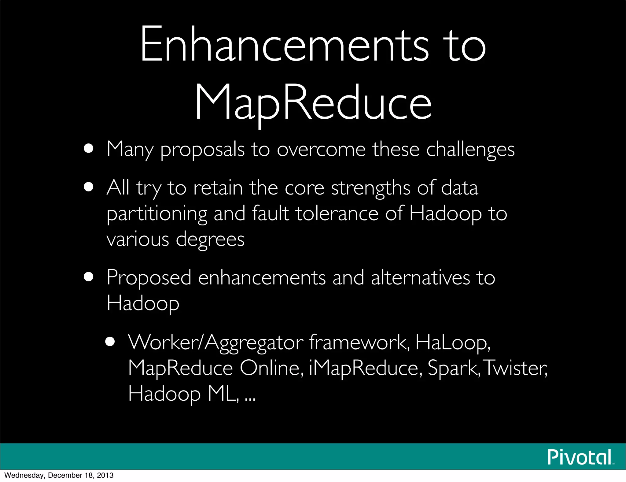 Enhancements to
MapReduce
• Many proposals to overcome these challenges
• All try to retain the core strengths of data
partitioning and fault tolerance of Hadoop to
various degrees
• Proposed enhancements and alternatives to
Hadoop
• Worker/Aggregator framework, HaLoop,
MapReduce Online, iMapReduce, Spark,Twister,
Hadoop ML, ...
Wednesday, December 18, 2013
 