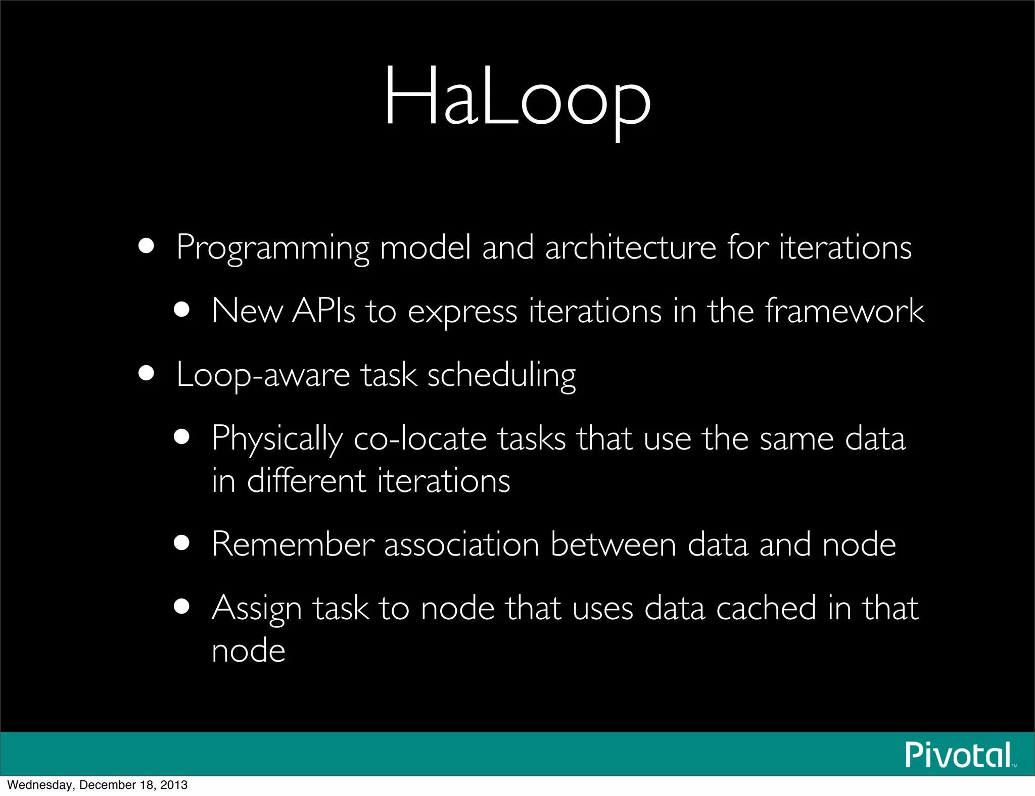 HaLoop
• Programming model and architecture for iterations
• New APIs to express iterations in the framework
• Loop-aware task scheduling
• Physically co-locate tasks that use the same data
in different iterations
• Remember association between data and node
• Assign task to node that uses data cached in that
node
Wednesday, December 18, 2013
 