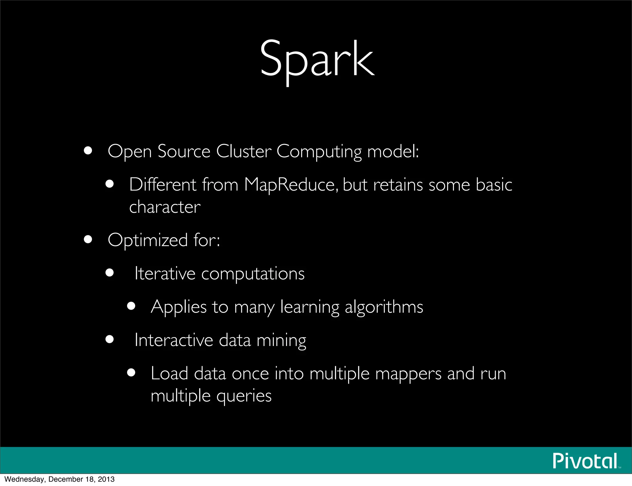 Spark
• Open Source Cluster Computing model:
• Different from MapReduce, but retains some basic
character
• Optimized for:
• Iterative computations
• Applies to many learning algorithms
• Interactive data mining
• Load data once into multiple mappers and run
multiple queries
Wednesday, December 18, 2013
 