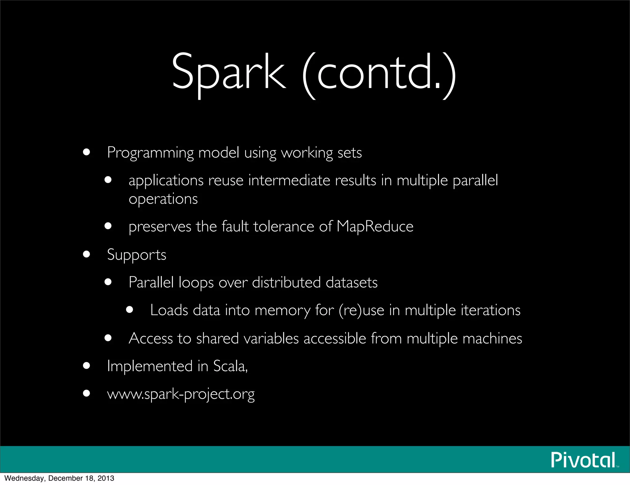 Spark (contd.)
• Programming model using working sets 
• applications reuse intermediate results in multiple parallel
operations
• preserves the fault tolerance of MapReduce
• Supports
• Parallel loops over distributed datasets
• Loads data into memory for (re)use in multiple iterations
• Access to shared variables accessible from multiple machines
• Implemented in Scala,
• www.spark-project.org
Wednesday, December 18, 2013
 