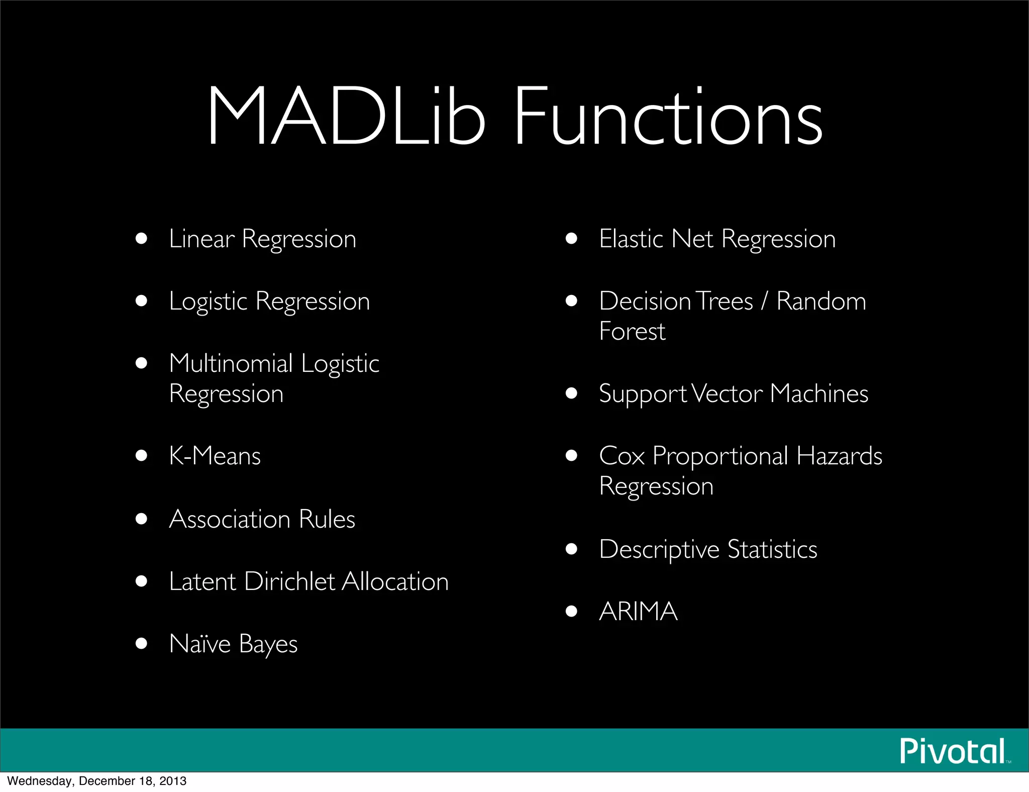 MADLib Functions
• Linear Regression
• Logistic Regression
• Multinomial Logistic
Regression
• K-Means
• Association Rules
• Latent Dirichlet Allocation
• Naïve Bayes
• Elastic Net Regression
• DecisionTrees / Random
Forest
• SupportVector Machines
• Cox Proportional Hazards
Regression
• Descriptive Statistics
• ARIMA
Wednesday, December 18, 2013
 