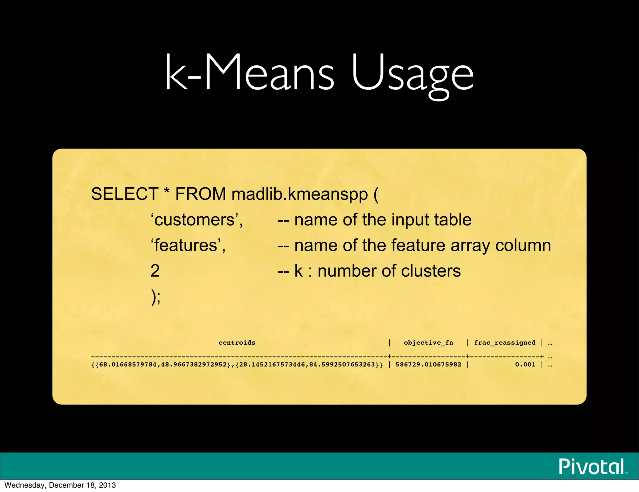 k-Means Usage
SELECT * FROM madlib.kmeanspp (
‘customers’, -- name of the input table
‘features’, -- name of the feature array column
2 -- k : number of clusters
);
centroids | objective_fn | frac_reassigned | …
------------------------------------------------------------------------+------------------+-----------------+ …
{{68.01668579784,48.9667382972952},{28.1452167573446,84.5992507653263}} | 586729.010675982 | 0.001 | …
Wednesday, December 18, 2013
 