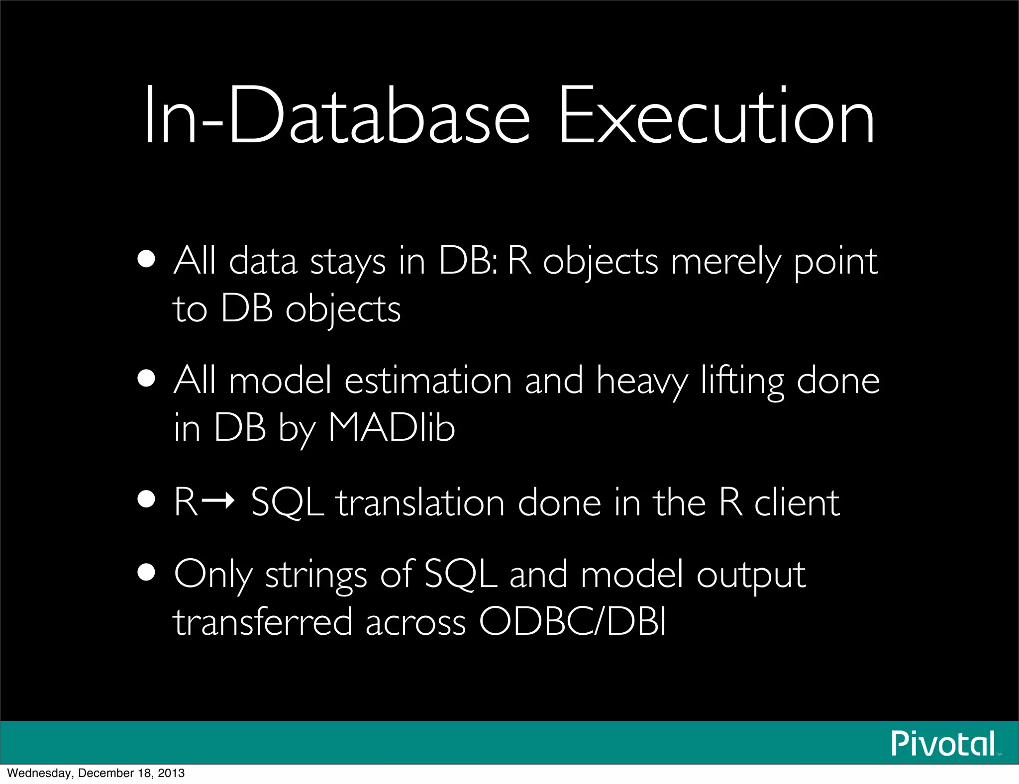 In-Database Execution
•All data stays in DB: R objects merely point
to DB objects
•All model estimation and heavy lifting done
in DB by MADlib
•R→ SQL translation done in the R client
•Only strings of SQL and model output
transferred across ODBC/DBI
Wednesday, December 18, 2013
 
