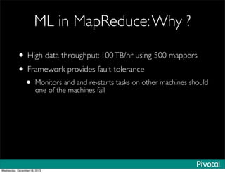 ML in MapReduce:Why ?
• High data throughput: 100TB/hr using 500 mappers
• Framework provides fault tolerance
• Monitors and and re-starts tasks on other machines should
one of the machines fail
Wednesday, December 18, 2013
 