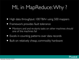 ML in MapReduce:Why ?
• High data throughput: 100TB/hr using 500 mappers
• Framework provides fault tolerance
• Monitors and and re-starts tasks on other machines should
one of the machines fail
• Excels in counting patterns over data records
• Built on relatively cheap, commodity hardware
Wednesday, December 18, 2013
 