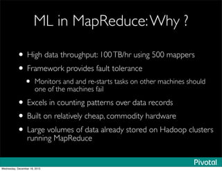 ML in MapReduce:Why ?
• High data throughput: 100TB/hr using 500 mappers
• Framework provides fault tolerance
• Monitors and and re-starts tasks on other machines should
one of the machines fail
• Excels in counting patterns over data records
• Built on relatively cheap, commodity hardware
• Large volumes of data already stored on Hadoop clusters
running MapReduce
Wednesday, December 18, 2013
 