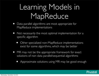 Learning Models in
MapReduce
• Data parallel algorithms are most appropriate for
MapReduce implementations
• Not necessarily the most optimal implementation for a
speciﬁc algorithm
• Other specialized non-MapReduce implementations
exist for some algorithms, which may be better
• MR may not be the appropriate framework for exact
solutions of non data parallel/sequential algorithms
• Approximate solutions using MR may be good enough
Wednesday, December 18, 2013
 