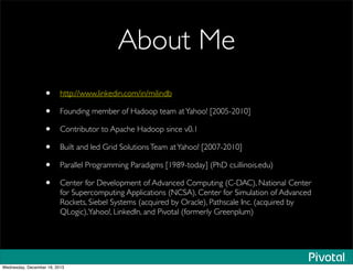 About Me
• http://www.linkedin.com/in/milindb
• Founding member of Hadoop team atYahoo! [2005-2010]
• Contributor to Apache Hadoop since v0.1
• Built and led Grid SolutionsTeam atYahoo! [2007-2010]
• Parallel Programming Paradigms [1989-today] (PhD cs.illinois.edu)
• Center for Development of Advanced Computing (C-DAC), National Center
for Supercomputing Applications (NCSA), Center for Simulation of Advanced
Rockets, Siebel Systems (acquired by Oracle), Pathscale Inc. (acquired by
QLogic),Yahoo!, LinkedIn, and Pivotal (formerly Greenplum)
Wednesday, December 18, 2013
 