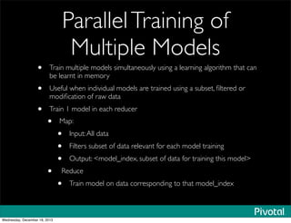 ParallelTraining of
Multiple Models
• Train multiple models simultaneously using a learning algorithm that can
be learnt in memory
• Useful when individual models are trained using a subset, ﬁltered or
modiﬁcation of raw data
• Train 1 model in each reducer
• Map:
• Input:All data
• Filters subset of data relevant for each model training
• Output: <model_index, subset of data for training this model>
• Reduce
• Train model on data corresponding to that model_index
Wednesday, December 18, 2013
 
