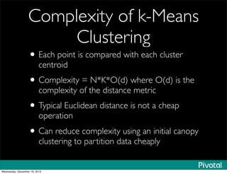 Complexity of k-Means
Clustering
• Each point is compared with each cluster
centroid
• Complexity = N*K*O(d) where O(d) is the
complexity of the distance metric
• Typical Euclidean distance is not a cheap
operation
• Can reduce complexity using an initial canopy
clustering to partition data cheaply
Wednesday, December 18, 2013
 