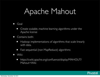 Apache Mahout
• Goal
• Create scalable, machine learning algorithms under the
Apache license
• Contains both:
• Hadoop implementations of algorithms that scale linearly
with data.
• Fast sequential (non MapReduce) algorithms
• Wiki:
• https://cwiki.apache.org/conﬂuence/display/MAHOUT/
Mahout+Wiki
Wednesday, December 18, 2013
 