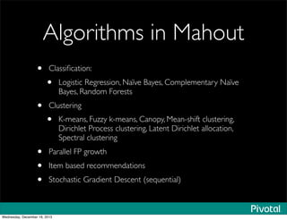 Algorithms in Mahout
• Classiﬁcation:
• Logistic Regression, Naïve Bayes, Complementary Naïve
Bayes, Random Forests
• Clustering
• K-means, Fuzzy k-means, Canopy, Mean-shift clustering,
Dirichlet Process clustering, Latent Dirichlet allocation,
Spectral clustering
• Parallel FP growth
• Item based recommendations
• Stochastic Gradient Descent (sequential)
Wednesday, December 18, 2013
 