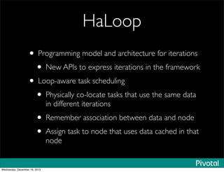 HaLoop
• Programming model and architecture for iterations
• New APIs to express iterations in the framework
• Loop-aware task scheduling
• Physically co-locate tasks that use the same data
in different iterations
• Remember association between data and node
• Assign task to node that uses data cached in that
node
Wednesday, December 18, 2013
 