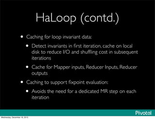 HaLoop (contd.)
• Caching for loop invariant data:
• Detect invariants in ﬁrst iteration, cache on local
disk to reduce I/O and shufﬂing cost in subsequent
iterations
• Cache for Mapper inputs, Reducer Inputs, Reducer
outputs
• Caching to support ﬁxpoint evaluation:
• Avoids the need for a dedicated MR step on each
iteration
Wednesday, December 18, 2013
 