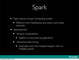 Spark
• Open Source Cluster Computing model:
• Different from MapReduce, but retains some basic
character
• Optimized for:
• Iterative computations
• Applies to many learning algorithms
• Interactive data mining
• Load data once into multiple mappers and run
multiple queries
Wednesday, December 18, 2013
 