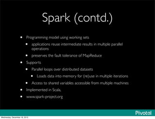 Spark (contd.)
• Programming model using working sets 
• applications reuse intermediate results in multiple parallel
operations
• preserves the fault tolerance of MapReduce
• Supports
• Parallel loops over distributed datasets
• Loads data into memory for (re)use in multiple iterations
• Access to shared variables accessible from multiple machines
• Implemented in Scala,
• www.spark-project.org
Wednesday, December 18, 2013
 