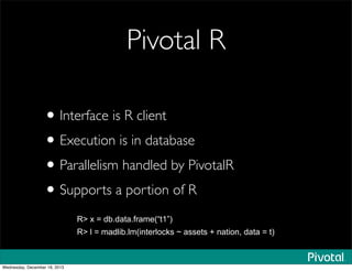 Pivotal R
•Interface is R client
•Execution is in database
•Parallelism handled by PivotalR
•Supports a portion of R
R> x = db.data.frame(“t1”)
R> l = madlib.lm(interlocks ~ assets + nation, data = t)
Wednesday, December 18, 2013
 