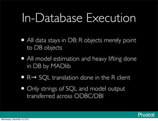 In-Database Execution
•All data stays in DB: R objects merely point
to DB objects
•All model estimation and heavy lifting done
in DB by MADlib
•R→ SQL translation done in the R client
•Only strings of SQL and model output
transferred across ODBC/DBI
Wednesday, December 18, 2013
 
