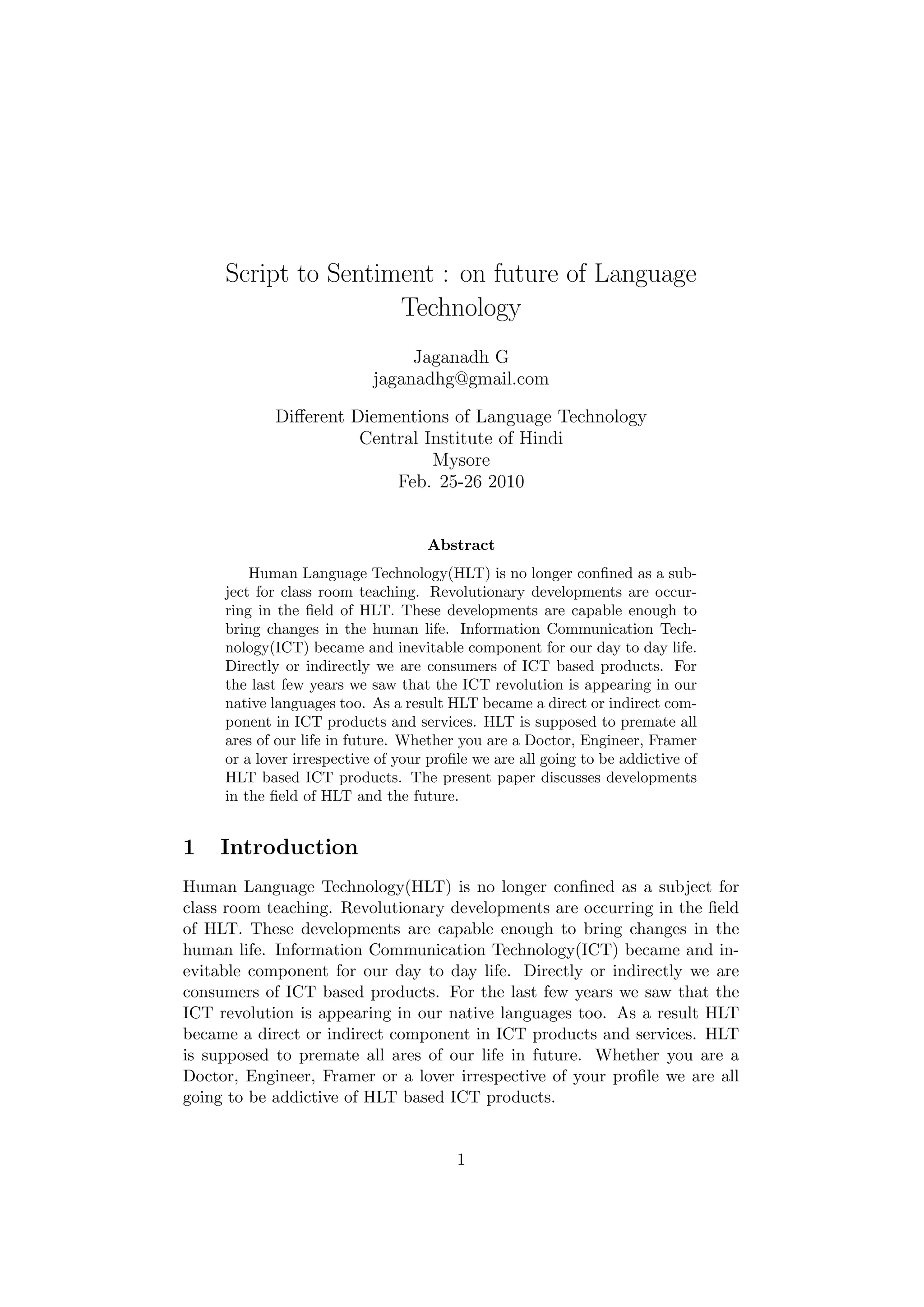 Script to Sentiment : on future of Language
                     Technology
                                 Jaganadh G
                            jaganadhg@gmail.com

            Diﬀerent Diementions of Language Technology
                      Central Institute of Hindi
                               Mysore
                          Feb. 25-26 2010


                                    Abstract
         Human Language Technology(HLT) is no longer conﬁned as a sub-
     ject for class room teaching. Revolutionary developments are occur-
     ring in the ﬁeld of HLT. These developments are capable enough to
     bring changes in the human life. Information Communication Tech-
     nology(ICT) became and inevitable component for our day to day life.
     Directly or indirectly we are consumers of ICT based products. For
     the last few years we saw that the ICT revolution is appearing in our
     native languages too. As a result HLT became a direct or indirect com-
     ponent in ICT products and services. HLT is supposed to premate all
     ares of our life in future. Whether you are a Doctor, Engineer, Framer
     or a lover irrespective of your proﬁle we are all going to be addictive of
     HLT based ICT products. The present paper discusses developments
     in the ﬁeld of HLT and the future.


1   Introduction
Human Language Technology(HLT) is no longer conﬁned as a subject for
class room teaching. Revolutionary developments are occurring in the ﬁeld
of HLT. These developments are capable enough to bring changes in the
human life. Information Communication Technology(ICT) became and in-
evitable component for our day to day life. Directly or indirectly we are
consumers of ICT based products. For the last few years we saw that the
ICT revolution is appearing in our native languages too. As a result HLT
became a direct or indirect component in ICT products and services. HLT
is supposed to premate all ares of our life in future. Whether you are a
Doctor, Engineer, Framer or a lover irrespective of your proﬁle we are all
going to be addictive of HLT based ICT products.


                                         1
 
