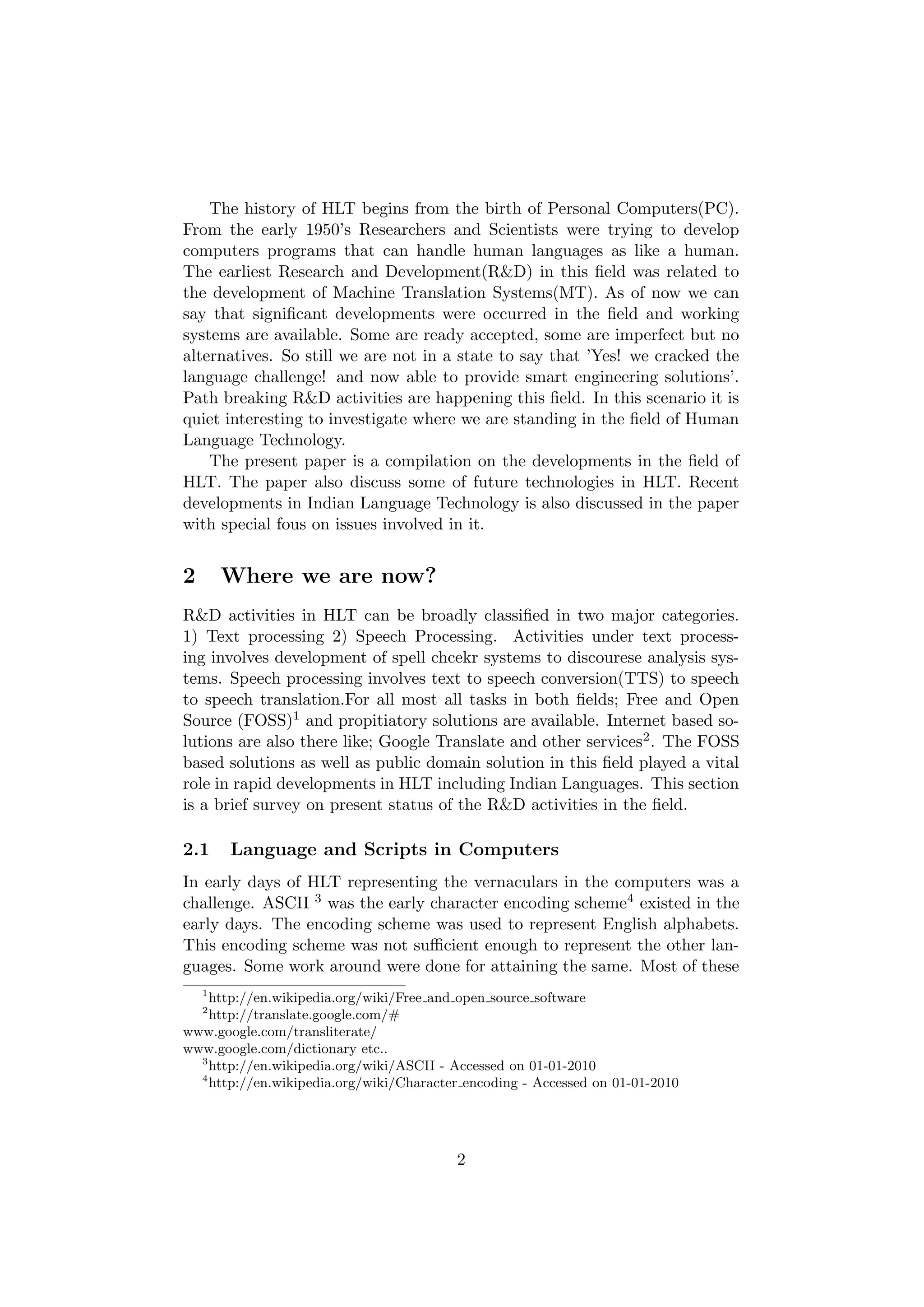 The history of HLT begins from the birth of Personal Computers(PC).
From the early 1950’s Researchers and Scientists were trying to develop
computers programs that can handle human languages as like a human.
The earliest Research and Development(R&D) in this ﬁeld was related to
the development of Machine Translation Systems(MT). As of now we can
say that signiﬁcant developments were occurred in the ﬁeld and working
systems are available. Some are ready accepted, some are imperfect but no
alternatives. So still we are not in a state to say that ’Yes! we cracked the
language challenge! and now able to provide smart engineering solutions’.
Path breaking R&D activities are happening this ﬁeld. In this scenario it is
quiet interesting to investigate where we are standing in the ﬁeld of Human
Language Technology.
    The present paper is a compilation on the developments in the ﬁeld of
HLT. The paper also discuss some of future technologies in HLT. Recent
developments in Indian Language Technology is also discussed in the paper
with special fous on issues involved in it.


2       Where we are now?
R&D activities in HLT can be broadly classiﬁed in two major categories.
1) Text processing 2) Speech Processing. Activities under text process-
ing involves development of spell chcekr systems to discourese analysis sys-
tems. Speech processing involves text to speech conversion(TTS) to speech
to speech translation.For all most all tasks in both ﬁelds; Free and Open
Source (FOSS)1 and propitiatory solutions are available. Internet based so-
lutions are also there like; Google Translate and other services2 . The FOSS
based solutions as well as public domain solution in this ﬁeld played a vital
role in rapid developments in HLT including Indian Languages. This section
is a brief survey on present status of the R&D activities in the ﬁeld.

2.1     Language and Scripts in Computers
In early days of HLT representing the vernaculars in the computers was a
challenge. ASCII 3 was the early character encoding scheme4 existed in the
early days. The encoding scheme was used to represent English alphabets.
This encoding scheme was not suﬃcient enough to represent the other lan-
guages. Some work around were done for attaining the same. Most of these
    1
    http://en.wikipedia.org/wiki/Free and open source software
    2
    http://translate.google.com/#
www.google.com/transliterate/
www.google.com/dictionary etc..
  3
    http://en.wikipedia.org/wiki/ASCII - Accessed on 01-01-2010
  4
    http://en.wikipedia.org/wiki/Character encoding - Accessed on 01-01-2010




                                         2
 