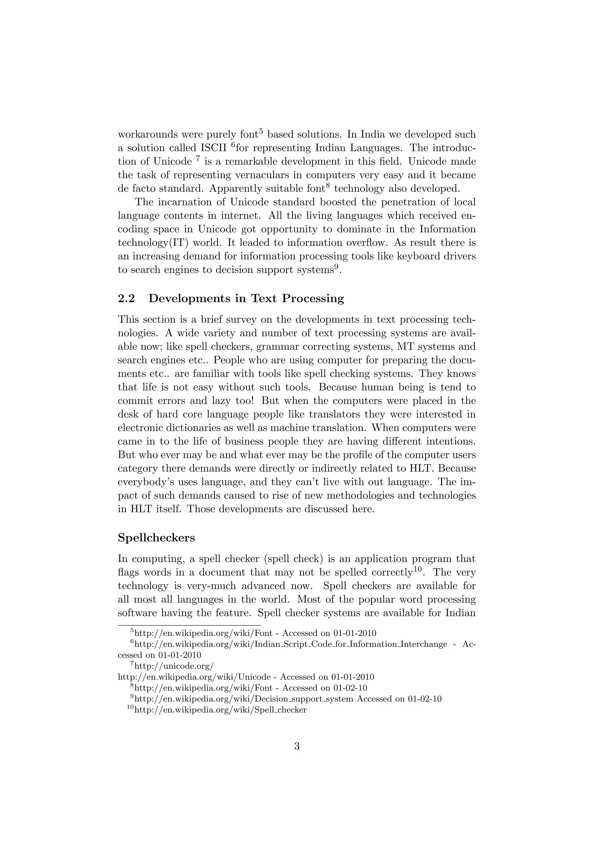 workarounds were purely font5 based solutions. In India we developed such
a solution called ISCII 6 for representing Indian Languages. The introduc-
tion of Unicode 7 is a remarkable development in this ﬁeld. Unicode made
the task of representing vernaculars in computers very easy and it became
de facto standard. Apparently suitable font8 technology also developed.
    The incarnation of Unicode standard boosted the penetration of local
language contents in internet. All the living languages which received en-
coding space in Unicode got opportunity to dominate in the Information
technology(IT) world. It leaded to information overﬂow. As result there is
an increasing demand for information processing tools like keyboard drivers
to search engines to decision support systems9 .

2.2    Developments in Text Processing
This section is a brief survey on the developments in text processing tech-
nologies. A wide variety and number of text processing systems are avail-
able now; like spell checkers, grammar correcting systems, MT systems and
search engines etc.. People who are using computer for preparing the docu-
ments etc.. are familiar with tools like spell checking systems. They knows
that life is not easy without such tools. Because human being is tend to
commit errors and lazy too! But when the computers were placed in the
desk of hard core language people like translators they were interested in
electronic dictionaries as well as machine translation. When computers were
came in to the life of business people they are having diﬀerent intentions.
But who ever may be and what ever may be the proﬁle of the computer users
category there demands were directly or indirectly related to HLT. Because
everybody’s uses language, and they can’t live with out language. The im-
pact of such demands caused to rise of new methodologies and technologies
in HLT itself. Those developments are discussed here.

Spellcheckers
In computing, a spell checker (spell check) is an application program that
ﬂags words in a document that may not be spelled correctly10 . The very
technology is very-much advanced now. Spell checkers are available for
all most all languages in the world. Most of the popular word processing
software having the feature. Spell checker systems are available for Indian
  5
     http://en.wikipedia.org/wiki/Font - Accessed on 01-01-2010
  6
     http://en.wikipedia.org/wiki/Indian Script Code for Information Interchange - Ac-
cessed on 01-01-2010
   7
     http://unicode.org/
http://en.wikipedia.org/wiki/Unicode - Accessed on 01-01-2010
   8
     http://en.wikipedia.org/wiki/Font - Accessed on 01-02-10
   9
     http://en.wikipedia.org/wiki/Decision support system Accessed on 01-02-10
  10
     http://en.wikipedia.org/wiki/Spell checker



                                          3
 