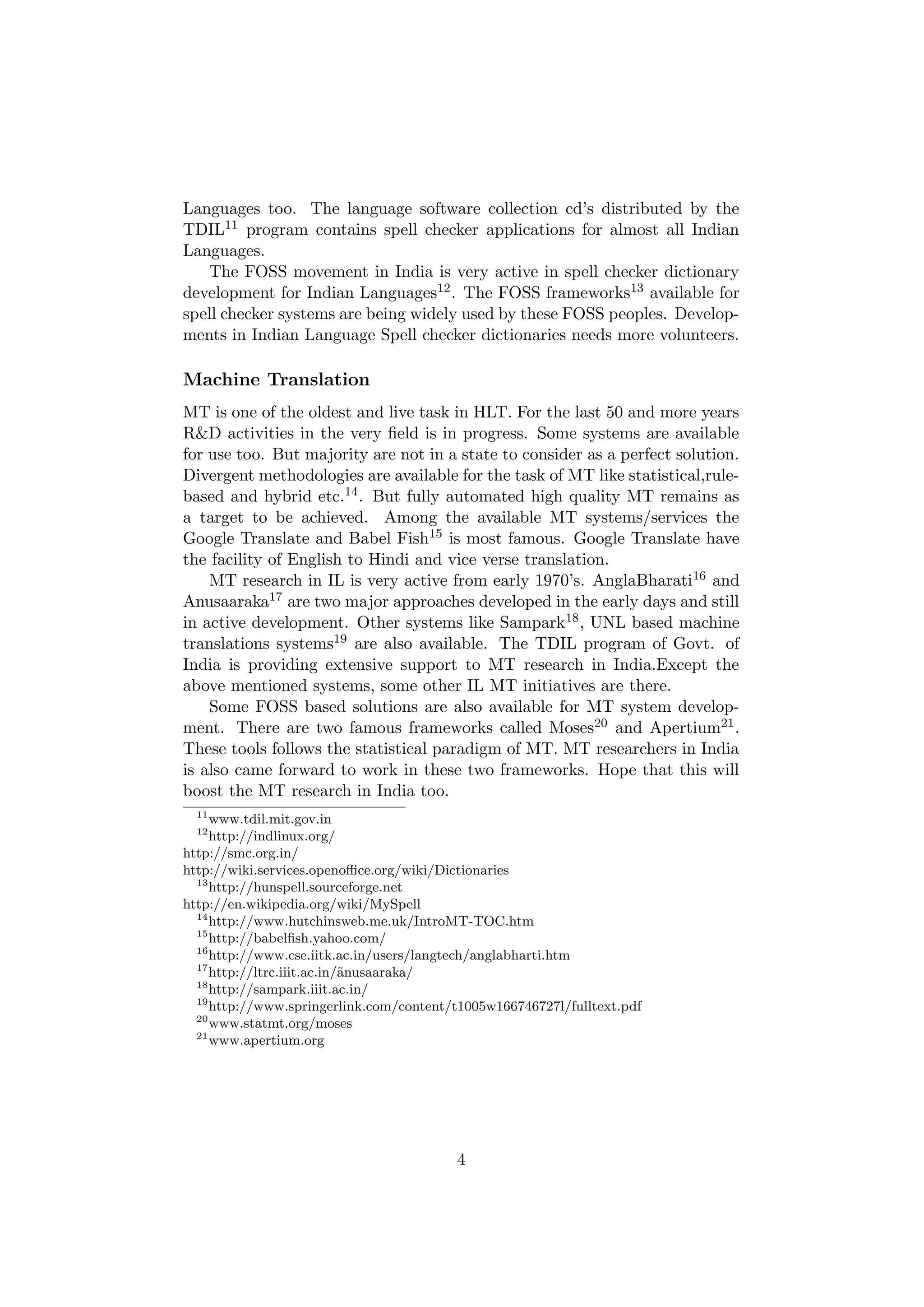 Languages too. The language software collection cd’s distributed by the
TDIL11 program contains spell checker applications for almost all Indian
Languages.
   The FOSS movement in India is very active in spell checker dictionary
development for Indian Languages12 . The FOSS frameworks13 available for
spell checker systems are being widely used by these FOSS peoples. Develop-
ments in Indian Language Spell checker dictionaries needs more volunteers.

Machine Translation
MT is one of the oldest and live task in HLT. For the last 50 and more years
R&D activities in the very ﬁeld is in progress. Some systems are available
for use too. But majority are not in a state to consider as a perfect solution.
Divergent methodologies are available for the task of MT like statistical,rule-
based and hybrid etc.14 . But fully automated high quality MT remains as
a target to be achieved. Among the available MT systems/services the
Google Translate and Babel Fish15 is most famous. Google Translate have
the facility of English to Hindi and vice verse translation.
    MT research in IL is very active from early 1970’s. AnglaBharati16 and
Anusaaraka17 are two major approaches developed in the early days and still
in active development. Other systems like Sampark18 , UNL based machine
translations systems19 are also available. The TDIL program of Govt. of
India is providing extensive support to MT research in India.Except the
above mentioned systems, some other IL MT initiatives are there.
    Some FOSS based solutions are also available for MT system develop-
ment. There are two famous frameworks called Moses20 and Apertium21 .
These tools follows the statistical paradigm of MT. MT researchers in India
is also came forward to work in these two frameworks. Hope that this will
boost the MT research in India too.
  11
     www.tdil.mit.gov.in
  12
     http://indlinux.org/
http://smc.org.in/
http://wiki.services.openoﬃce.org/wiki/Dictionaries
  13
     http://hunspell.sourceforge.net
http://en.wikipedia.org/wiki/MySpell
  14
     http://www.hutchinsweb.me.uk/IntroMT-TOC.htm
  15
     http://babelﬁsh.yahoo.com/
  16
     http://www.cse.iitk.ac.in/users/langtech/anglabharti.htm
  17
     http://ltrc.iiit.ac.in/˜nusaaraka/
                            a
  18
     http://sampark.iiit.ac.in/
  19
     http://www.springerlink.com/content/t1005w166746727l/fulltext.pdf
  20
     www.statmt.org/moses
  21
     www.apertium.org




                                         4
 
