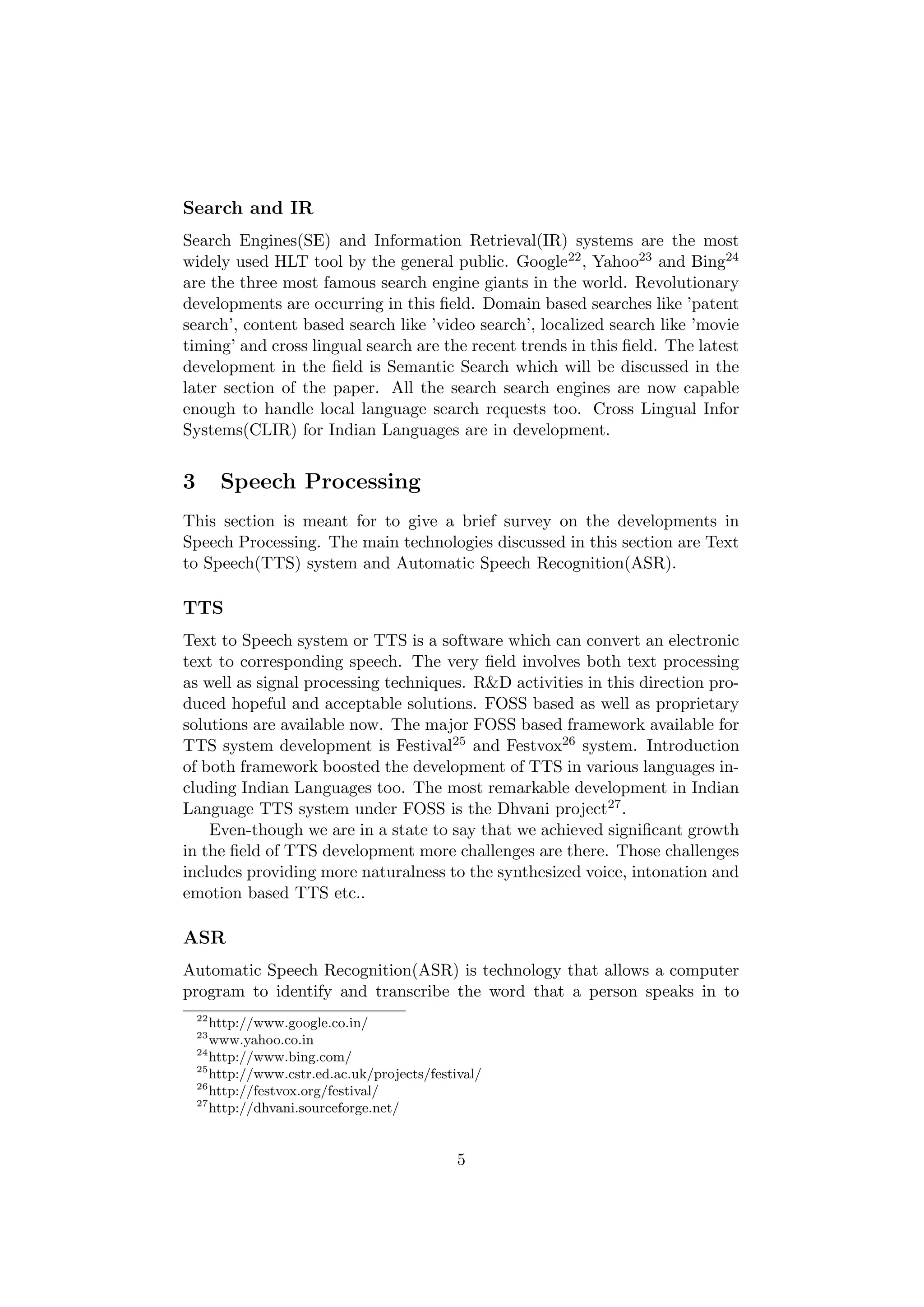 Search and IR
Search Engines(SE) and Information Retrieval(IR) systems are the most
widely used HLT tool by the general public. Google22 , Yahoo23 and Bing24
are the three most famous search engine giants in the world. Revolutionary
developments are occurring in this ﬁeld. Domain based searches like ’patent
search’, content based search like ’video search’, localized search like ’movie
timing’ and cross lingual search are the recent trends in this ﬁeld. The latest
development in the ﬁeld is Semantic Search which will be discussed in the
later section of the paper. All the search search engines are now capable
enough to handle local language search requests too. Cross Lingual Infor
Systems(CLIR) for Indian Languages are in development.


3        Speech Processing
This section is meant for to give a brief survey on the developments in
Speech Processing. The main technologies discussed in this section are Text
to Speech(TTS) system and Automatic Speech Recognition(ASR).

TTS
Text to Speech system or TTS is a software which can convert an electronic
text to corresponding speech. The very ﬁeld involves both text processing
as well as signal processing techniques. R&D activities in this direction pro-
duced hopeful and acceptable solutions. FOSS based as well as proprietary
solutions are available now. The major FOSS based framework available for
TTS system development is Festival25 and Festvox26 system. Introduction
of both framework boosted the development of TTS in various languages in-
cluding Indian Languages too. The most remarkable development in Indian
Language TTS system under FOSS is the Dhvani project27 .
    Even-though we are in a state to say that we achieved signiﬁcant growth
in the ﬁeld of TTS development more challenges are there. Those challenges
includes providing more naturalness to the synthesized voice, intonation and
emotion based TTS etc..

ASR
Automatic Speech Recognition(ASR) is technology that allows a computer
program to identify and transcribe the word that a person speaks in to
    22
       http://www.google.co.in/
    23
       www.yahoo.co.in
    24
       http://www.bing.com/
    25
       http://www.cstr.ed.ac.uk/projects/festival/
    26
       http://festvox.org/festival/
    27
       http://dhvani.sourceforge.net/


                                             5
 