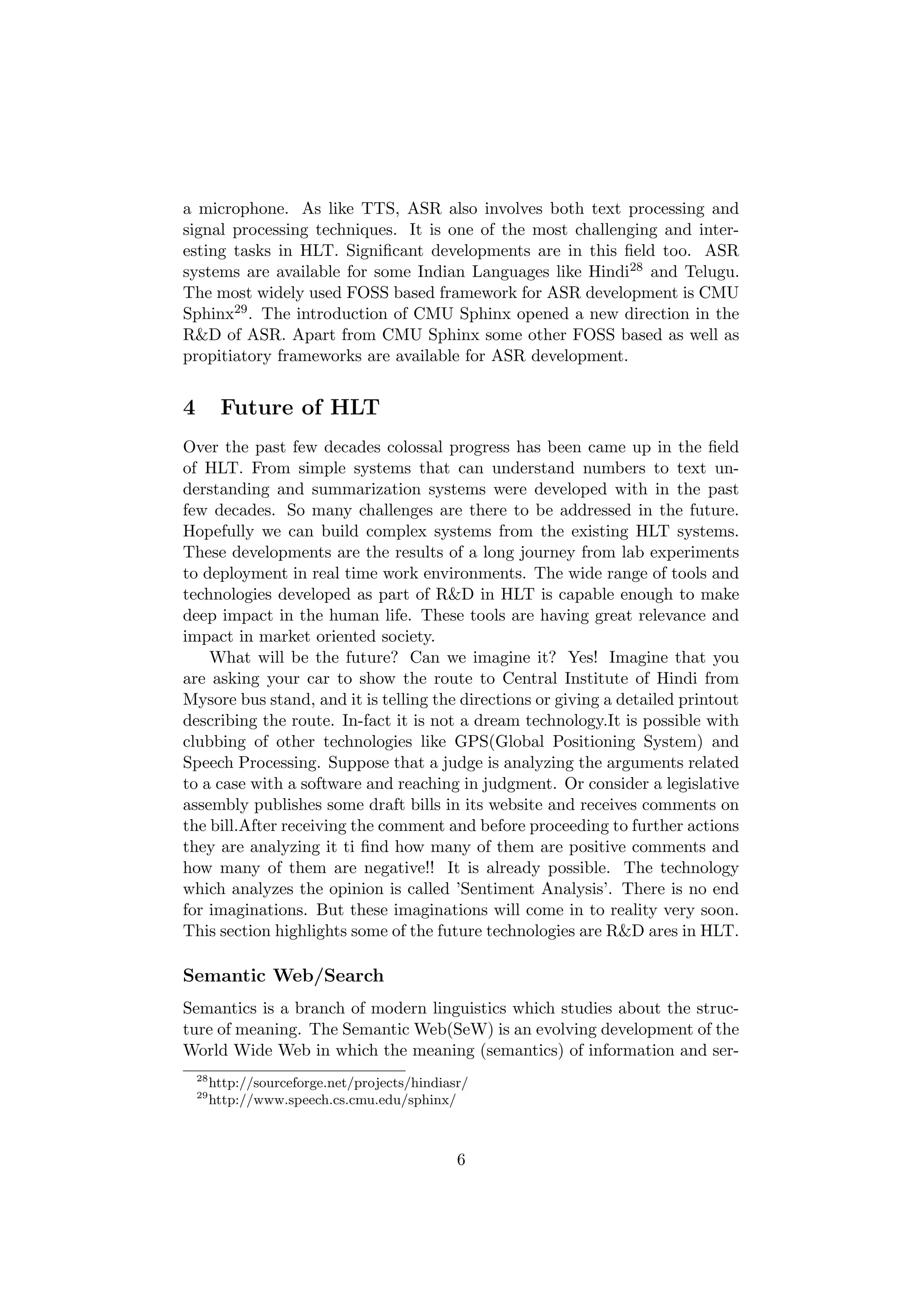 a microphone. As like TTS, ASR also involves both text processing and
signal processing techniques. It is one of the most challenging and inter-
esting tasks in HLT. Signiﬁcant developments are in this ﬁeld too. ASR
systems are available for some Indian Languages like Hindi28 and Telugu.
The most widely used FOSS based framework for ASR development is CMU
Sphinx29 . The introduction of CMU Sphinx opened a new direction in the
R&D of ASR. Apart from CMU Sphinx some other FOSS based as well as
propitiatory frameworks are available for ASR development.


4         Future of HLT
Over the past few decades colossal progress has been came up in the ﬁeld
of HLT. From simple systems that can understand numbers to text un-
derstanding and summarization systems were developed with in the past
few decades. So many challenges are there to be addressed in the future.
Hopefully we can build complex systems from the existing HLT systems.
These developments are the results of a long journey from lab experiments
to deployment in real time work environments. The wide range of tools and
technologies developed as part of R&D in HLT is capable enough to make
deep impact in the human life. These tools are having great relevance and
impact in market oriented society.
    What will be the future? Can we imagine it? Yes! Imagine that you
are asking your car to show the route to Central Institute of Hindi from
Mysore bus stand, and it is telling the directions or giving a detailed printout
describing the route. In-fact it is not a dream technology.It is possible with
clubbing of other technologies like GPS(Global Positioning System) and
Speech Processing. Suppose that a judge is analyzing the arguments related
to a case with a software and reaching in judgment. Or consider a legislative
assembly publishes some draft bills in its website and receives comments on
the bill.After receiving the comment and before proceeding to further actions
they are analyzing it ti ﬁnd how many of them are positive comments and
how many of them are negative!! It is already possible. The technology
which analyzes the opinion is called ’Sentiment Analysis’. There is no end
for imaginations. But these imaginations will come in to reality very soon.
This section highlights some of the future technologies are R&D ares in HLT.

Semantic Web/Search
Semantics is a branch of modern linguistics which studies about the struc-
ture of meaning. The Semantic Web(SeW) is an evolving development of the
World Wide Web in which the meaning (semantics) of information and ser-
    28
         http://sourceforge.net/projects/hindiasr/
    29
         http://www.speech.cs.cmu.edu/sphinx/



                                                6
 