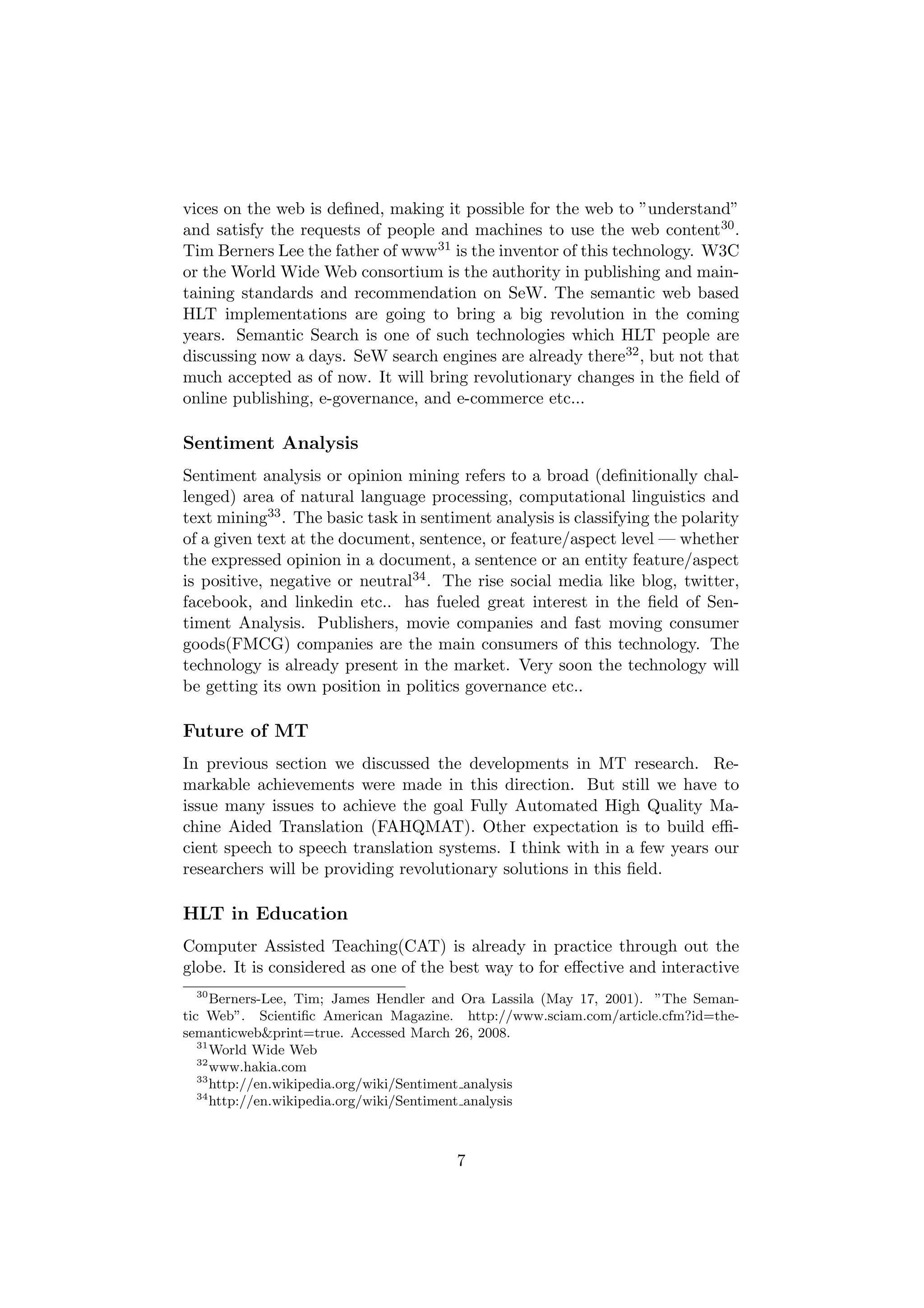 vices on the web is deﬁned, making it possible for the web to ”understand”
and satisfy the requests of people and machines to use the web content30 .
Tim Berners Lee the father of www31 is the inventor of this technology. W3C
or the World Wide Web consortium is the authority in publishing and main-
taining standards and recommendation on SeW. The semantic web based
HLT implementations are going to bring a big revolution in the coming
years. Semantic Search is one of such technologies which HLT people are
discussing now a days. SeW search engines are already there32 , but not that
much accepted as of now. It will bring revolutionary changes in the ﬁeld of
online publishing, e-governance, and e-commerce etc...

Sentiment Analysis
Sentiment analysis or opinion mining refers to a broad (deﬁnitionally chal-
lenged) area of natural language processing, computational linguistics and
text mining33 . The basic task in sentiment analysis is classifying the polarity
of a given text at the document, sentence, or feature/aspect level — whether
the expressed opinion in a document, a sentence or an entity feature/aspect
is positive, negative or neutral34 . The rise social media like blog, twitter,
facebook, and linkedin etc.. has fueled great interest in the ﬁeld of Sen-
timent Analysis. Publishers, movie companies and fast moving consumer
goods(FMCG) companies are the main consumers of this technology. The
technology is already present in the market. Very soon the technology will
be getting its own position in politics governance etc..

Future of MT
In previous section we discussed the developments in MT research. Re-
markable achievements were made in this direction. But still we have to
issue many issues to achieve the goal Fully Automated High Quality Ma-
chine Aided Translation (FAHQMAT). Other expectation is to build eﬃ-
cient speech to speech translation systems. I think with in a few years our
researchers will be providing revolutionary solutions in this ﬁeld.

HLT in Education
Computer Assisted Teaching(CAT) is already in practice through out the
globe. It is considered as one of the best way to for eﬀective and interactive
 30
      Berners-Lee, Tim; James Hendler and Ora Lassila (May 17, 2001). ”The Seman-
tic Web”. Scientiﬁc American Magazine. http://www.sciam.com/article.cfm?id=the-
semanticweb&print=true. Accessed March 26, 2008.
   31
      World Wide Web
   32
      www.hakia.com
   33
      http://en.wikipedia.org/wiki/Sentiment analysis
   34
      http://en.wikipedia.org/wiki/Sentiment analysis



                                       7
 