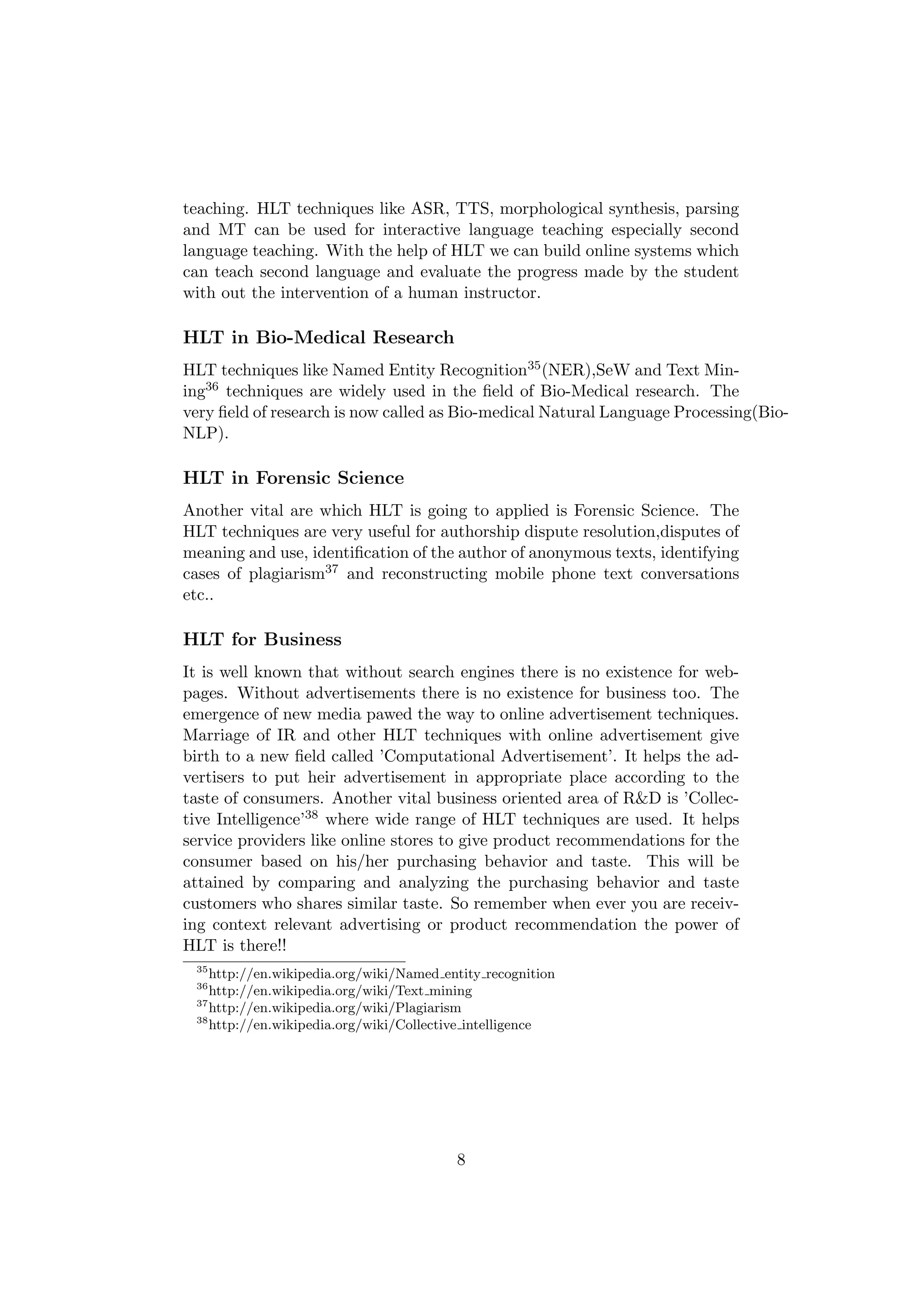 teaching. HLT techniques like ASR, TTS, morphological synthesis, parsing
and MT can be used for interactive language teaching especially second
language teaching. With the help of HLT we can build online systems which
can teach second language and evaluate the progress made by the student
with out the intervention of a human instructor.

HLT in Bio-Medical Research
HLT techniques like Named Entity Recognition35 (NER),SeW and Text Min-
ing36 techniques are widely used in the ﬁeld of Bio-Medical research. The
very ﬁeld of research is now called as Bio-medical Natural Language Processing(Bio-
NLP).

HLT in Forensic Science
Another vital are which HLT is going to applied is Forensic Science. The
HLT techniques are very useful for authorship dispute resolution,disputes of
meaning and use, identiﬁcation of the author of anonymous texts, identifying
cases of plagiarism37 and reconstructing mobile phone text conversations
etc..

HLT for Business
It is well known that without search engines there is no existence for web-
pages. Without advertisements there is no existence for business too. The
emergence of new media pawed the way to online advertisement techniques.
Marriage of IR and other HLT techniques with online advertisement give
birth to a new ﬁeld called ’Computational Advertisement’. It helps the ad-
vertisers to put heir advertisement in appropriate place according to the
taste of consumers. Another vital business oriented area of R&D is ’Collec-
tive Intelligence’38 where wide range of HLT techniques are used. It helps
service providers like online stores to give product recommendations for the
consumer based on his/her purchasing behavior and taste. This will be
attained by comparing and analyzing the purchasing behavior and taste
customers who shares similar taste. So remember when ever you are receiv-
ing context relevant advertising or product recommendation the power of
HLT is there!!
 35
    http://en.wikipedia.org/wiki/Named entity recognition
 36
    http://en.wikipedia.org/wiki/Text mining
 37
    http://en.wikipedia.org/wiki/Plagiarism
 38
    http://en.wikipedia.org/wiki/Collective intelligence




                                         8
 