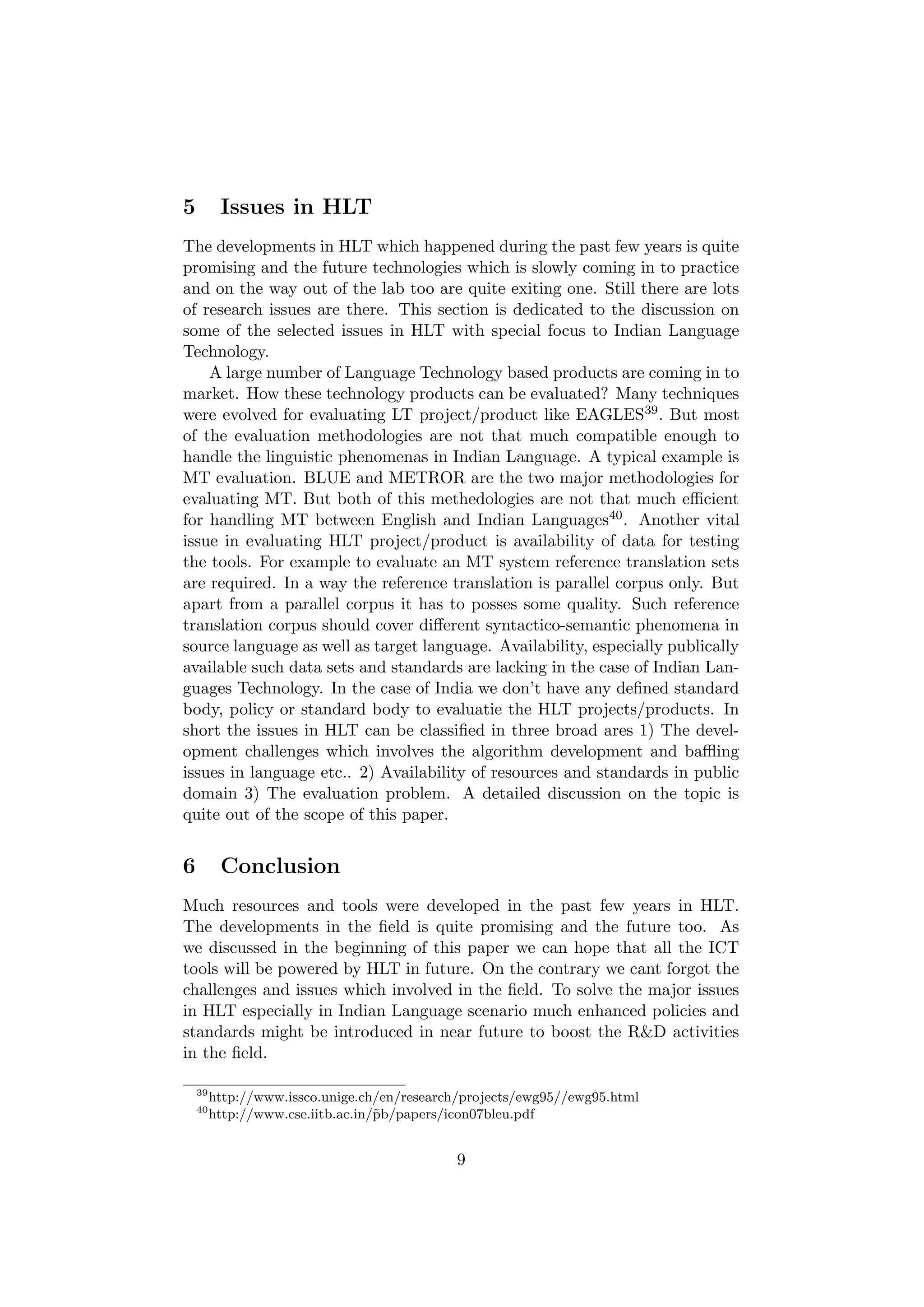 5         Issues in HLT
The developments in HLT which happened during the past few years is quite
promising and the future technologies which is slowly coming in to practice
and on the way out of the lab too are quite exiting one. Still there are lots
of research issues are there. This section is dedicated to the discussion on
some of the selected issues in HLT with special focus to Indian Language
Technology.
    A large number of Language Technology based products are coming in to
market. How these technology products can be evaluated? Many techniques
were evolved for evaluating LT project/product like EAGLES39 . But most
of the evaluation methodologies are not that much compatible enough to
handle the linguistic phenomenas in Indian Language. A typical example is
MT evaluation. BLUE and METROR are the two major methodologies for
evaluating MT. But both of this methedologies are not that much eﬃcient
for handling MT between English and Indian Languages40 . Another vital
issue in evaluating HLT project/product is availability of data for testing
the tools. For example to evaluate an MT system reference translation sets
are required. In a way the reference translation is parallel corpus only. But
apart from a parallel corpus it has to posses some quality. Such reference
translation corpus should cover diﬀerent syntactico-semantic phenomena in
source language as well as target language. Availability, especially publically
available such data sets and standards are lacking in the case of Indian Lan-
guages Technology. In the case of India we don’t have any deﬁned standard
body, policy or standard body to evaluatie the HLT projects/products. In
short the issues in HLT can be classiﬁed in three broad ares 1) The devel-
opment challenges which involves the algorithm development and baﬄing
issues in language etc.. 2) Availability of resources and standards in public
domain 3) The evaluation problem. A detailed discussion on the topic is
quite out of the scope of this paper.


6         Conclusion
Much resources and tools were developed in the past few years in HLT.
The developments in the ﬁeld is quite promising and the future too. As
we discussed in the beginning of this paper we can hope that all the ICT
tools will be powered by HLT in future. On the contrary we cant forgot the
challenges and issues which involved in the ﬁeld. To solve the major issues
in HLT especially in Indian Language scenario much enhanced policies and
standards might be introduced in near future to boost the R&D activities
in the ﬁeld.

    39
         http://www.issco.unige.ch/en/research/projects/ewg95//ewg95.html
    40
         http://www.cse.iitb.ac.in/˜b/papers/icon07bleu.pdf
                                   p


                                             9
 