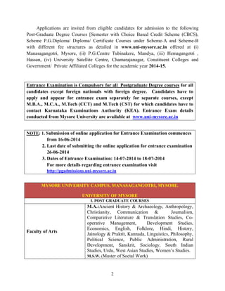 2
Applications are invited from eligible candidates for admission to the following
Post-Graduate Degree Courses [Semester with Choice Based Credit Scheme (CBCS),
Scheme P.G.Diploma/ Diploma/ Certificate Courses under Scheme-A and Scheme-B
with different fee structures as detailed in www.uni-mysore.ac.in offered at (i)
Manasagangotri, Mysore, (ii) P.G.Centre Tubinakere, Mandya, (iii) Hemagangotri ,
Hassan, (iv) University Satellite Centre, Chamarajanagar, Constituent Colleges and
Government/ Private Affiliated Colleges for the academic year 2014-15.
Entrance Examination is Compulsory for all Postgraduate Degree courses for all
candidates except foreign nationals with foreign degree. Candidates have to
apply and appear for entrance exam separately for separate courses, except
M.B.A., M.C.A., M.Tech (CCT) and M.Tech (CST) for which candidates have to
contact Karnataka Examinations Authority (KEA). Entrance Exam details
conducted from Mysore University are available at www.uni-mysore.ac.in
NOTE: 1. Submission of online application for Entrance Examination commences
from 16-06-2014
2. Last date of submitting the online application for entrance examination
26-06-2014
3. Dates of Entrance Examination: 14-07-2014 to 18-07-2014
For more details regarding entrance examination visit
http://pgadmissions.uni-mysore.ac.in
MYSORE UNIVERSITY CAMPUS, MANASAGANGOTRI, MYSORE.
UNIVERSITY OF MYSORE
I. POST GRADUATE COURSES
Faculty of Arts
M.A.:Ancient History & Archaeology, Anthropology,
Christianity, Communication & Journalism,
Comparative Literature & Translation Studies, Co-
operative Management, Development Studies,
Economics, English, Folklore, Hindi, History,
Jainology & Prakrit, Kannada, Linguistics, Philosophy,
Political Science, Public Administration, Rural
Development, Sanskrit, Sociology, South Indian
Studies, Urdu, West Asian Studies, Women’s Studies.
M.S.W. (Master of Social Work)
 