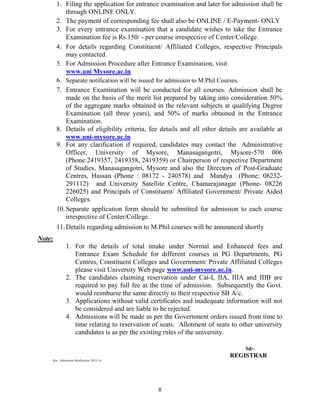 8
1. Filing the application for entrance examination and later for admission shall be
through ONLINE ONLY.
2. The payment of corresponding fee shall also be ONLINE / E-Payment- ONLY
3. For every entrance examination that a candidate wishes to take the Entrance
Examination fee is Rs.150/ - per course irrespective of Center/College.
4. For details regarding Constituent/ Affiliated Colleges, respective Principals
may contacted.
5. For Admission Procedure after Entrance Examination, visit
www.uni Mysore.ac.in.
6. Separate notification will be issued for admission to M.Phil Courses.
7. Entrance Examination will be conducted for all courses. Admission shall be
made on the basis of the merit list prepared by taking into consideration 50%
of the aggregate marks obtained in the relevant subjects at qualifying Degree
Examination (all three years), and 50% of marks obtained in the Entrance
Examination.
8. Details of eligibility criteria, fee details and all other details are available at
www.uni-mysore.ac.in
9. For any clarification if required, candidates may contact the Administrative
Officer, University of Mysore, Manasagangotri, Mysore-570 006
(Phone:2419357, 2419358, 2419359) or Chairperson of respective Department
of Studies, Manasagangotri, Mysore and also the Directors of Post-Graduate
Centres, Hassan (Phone : 08172 - 240578) and Mandya (Phone: 08232-
291112) and University Satellite Centre, Chamarajanagar (Phone- 08226
226025) and Principals of Constituent/ Affiliated Government/ Private Aided
Colleges.
10.Separate application form should be submitted for admission to each course
irrespective of Center/College.
11.Details regarding admission to M.Phil courses will be announced shortly
Note:
1. For the details of total intake under Normal and Enhanced fees and
Entrance Exam Schedule for different courses in PG Departments, PG
Centres, Constituent Colleges and Government/ Private Affiliated Colleges
please visit University Web page www.uni-mysore.ac.in.
2. The candidates claiming reservation under Cat-I, IIA, IIIA and IIIB are
required to pay full fee at the time of admission. Subsequently the Govt.
would reimburse the same directly to their respective SB A/c.
3. Applications without valid certificates and inadequate information will not
be considered and are liable to be rejected.
4. Admissions will be made as per the Government orders issued from time to
time relating to reservation of seats. Allotment of seats to other university
candidates is as per the existing rules of the university.
Sd/-
REGISTRAR
Ku- Admission Notification–2013-14
 