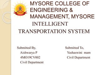 MYSORE COLLEGE OF
ENGINEERING &
MANAGEMENT, MYSORE
INTELLIGENT
TRANSPORTATION SYSTEM
Submitted By, Submitted To,
Aishwarya P Yashaswini mam
4MO19CV002 Civil Department
Civil Department
 