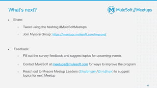 ● Share:
○ Tweet using the hashtag #MuleSoftMeetups
○ Join Mysore Group: https://meetups.mulesoft.com/mysore/
● Feedback:
○ Fill out the survey feedback and suggest topics for upcoming events
○ Contact MuleSoft at meetups@mulesoft.com for ways to improve the program
○ Reach out to Mysore Meetup Leaders (Shubham/Giridhar) to suggest
topics for next Meetup
What’s next?
46
 