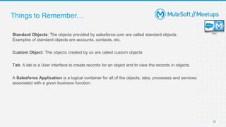 12
Things to Remember…
Standard Objects: The objects provided by salesforce.com are called standard objects.
Examples of standard objects are accounts, contacts, etc.
Custom Object: The objects created by us are called custom objects
Tab: A tab is a User interface to create records for an object and to view the records in objects.
A Salesforce Application is a logical container for all of the objects, tabs, processes and services
associated with a given business function.
 