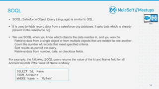 14
SOQL
• SOQL (Salesforce Object Query Language) is similar to SQL.
• It is used to fetch record data from a salesforce org database. It gets data which is already
present in the salesforce org.
• We use SOQL when you know which objects the data resides in, and you want to:
Retrieve data from a single object or from multiple objects that are related to one another.
Count the number of records that meet specified criteria.
Sort results as part of the query.
Retrieve data from number, date, or checkbox fields.
SELECT Id, Name
FROM Account
WHERE Name = ‘Muley'
For example, the following SOQL query returns the value of the Id and Name field for all
Account records if the value of Name is Muley:
 