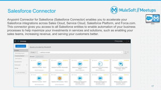 17
Salesforce Connector
Anypoint Connector for Salesforce (Salesforce Connector) enables you to accelerate your
Salesforce integrations across Sales Cloud, Service Cloud, Salesforce Platform, and Force.com.
This connector gives you access to all Salesforce entities to enable automation of your business
processes to help maximize your investments in services and solutions, such as enabling your
sales teams, increasing revenue, and serving your customers better.
 