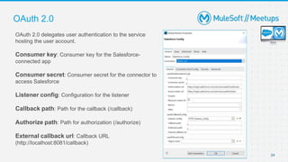 24
OAuth 2.0
OAuth 2.0 delegates user authentication to the service
hosting the user account.
Consumer key: Consumer key for the Salesforce-
connected app
Consumer secret: Consumer secret for the connector to
access Salesforce
Listener config: Configuration for the listener
Callback path: Path for the callback (/callback)
Authorize path: Path for authorization (/authorize)
External callback url: Callback URL
(http://localhost:8081/callback)
 