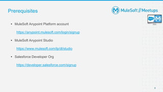 8
Prerequisites
• MuleSoft Anypoint Platform account
https://anypoint.mulesoft.com/login/signup
• MuleSoft Anypoint Studio
https://www.mulesoft.com/lp/dl/studio
• Salesforce Developer Org
https://developer.salesforce.com/signup
 