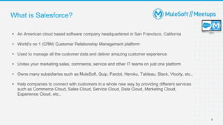 9
What is Salesforce?
• An American cloud based software company headquartered in San Francisco, California
• World’s no 1 (CRM) Customer Relationship Management platform
• Used to manage all the customer data and deliver amazing customer experience
• Unites your marketing sales, commerce, service and other IT teams on just one platform
• Owns many subsidiaries such as MuleSoft, Quip, Pardot, Heroku, Tableau, Slack, Vlocity, etc.,
• Help companies to connect with customers in a whole new way by providing different services
such as Commerce Cloud, Sales Cloud, Service Cloud, Data Cloud, Marketing Cloud,
Experience Cloud, etc.,
 