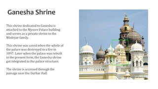 Ganesha Shrine
This shrine dedicated to Ganesha is
attached to the Mysore Palace building
and serves as a private shrine to the
Wodeyar family.
This shrine was saved when the whole of
the palace was destroyed in a fire in
1897. Later when the palace was rebuilt
in the present form, the Ganesha shrine
got integrated to the palace structure.
The shrine is accessed through the
passage near the Durbar Hall.
 