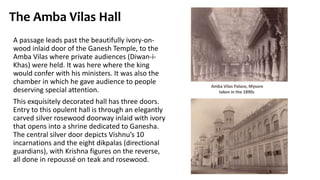 The Amba Vilas Hall
A passage leads past the beautifully ivory-on-
wood inlaid door of the Ganesh Temple, to the
Amba Vilas where private audiences (Diwan-i-
Khas) were held. It was here where the king
would confer with his ministers. It was also the
chamber in which he gave audience to people
deserving special attention.
This exquisitely decorated hall has three doors.
Entry to this opulent hall is through an elegantly
carved silver rosewood doorway inlaid with ivory
that opens into a shrine dedicated to Ganesha.
The central silver door depicts Vishnu’s 10
incarnations and the eight dikpalas (directional
guardians), with Krishna figures on the reverse,
all done in repoussé on teak and rosewood.
Amba Vilas Palace, Mysore
taken in the 1890s
 