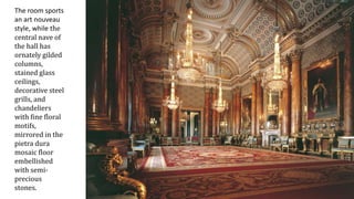 The room sports
an art nouveau
style, while the
central nave of
the hall has
ornately gilded
columns,
stained glass
ceilings,
decorative steel
grills, and
chandeliers
with fine floral
motifs,
mirrored in the
pietra dura
mosaic floor
embellished
with semi-
precious
stones.
 
