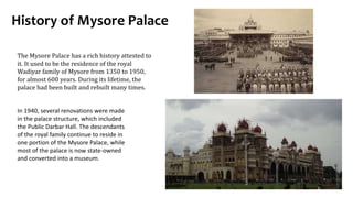 History of Mysore Palace
The Mysore Palace has a rich history attested to
it. It used to be the residence of the royal
Wadiyar family of Mysore from 1350 to 1950,
for almost 600 years. During its lifetime, the
palace had been built and rebuilt many times.
In 1940, several renovations were made
in the palace structure, which included
the Public Darbar Hall. The descendants
of the royal family continue to reside in
one portion of the Mysore Palace, while
most of the palace is now state-owned
and converted into a museum.
 
