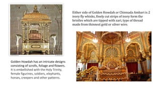 Either side of Golden Howdah or Chinnada Ambari is 2
ivory fly whisks, finely cut strips of ivory form the
bristles which are tipped with zari, type of thread
made from thinnest gold or silver wire.
Golden Howdah has an intricate designs
consisting of scrolls, foliage and flowers.
It is embellished with the Holy Trinity,
female figurines, soldiers, elephants,
horses, creepers and other patterns.
 