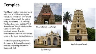 Temples
Gayatri Temple
The Mysore palace complex has a
selection of 12 Hindu temples.
They have been built over a vast
expanse of time with the oldest
being built in the 14th century.
The latest one was built in 1953.
Someshvara Temple, dedicated to
God Lord Shiva and
Lakshmiramana Temple,
dedicated to God Lord Vishnu are
some of the more famous temples.
The Maharajas of Mysore were
devotees of Goddess Chamundi,
which is why the palace faces
Chamundi Hill.
Halasuru Someshwara Temple
Lakshmiramana Temple
 