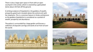There is also a large open space in front with an open
courtyard in the center, which is covered by a gold plated
dome about 145 feet off the ground.
A striking sculpture of Gajalakshmi, the goddess of wealth,
prosperity, good luck is located above the central arch with
her elephants. This is a common feature in Hindu architecture
as the goddess Gajalakshmi is considered as a symbol of
wealth, prosperity and abundance.
The palace is surrounded by a large garden and houses a
collection of exquisite carvings and works of art from all over
the world.
 