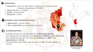 LOCATION :
❖ Location : sayyaji rao road, Agrahara, chamrajpura,
Mysuru,Karnataka- 570001
❖ Town or city : mysore
❖ State : Karnataka
❖ Country : india
INTRODUCTION :
• Mysore palace is also known as amba vilas palace.
• the owner of the palace was maharani pramoda devi Wadiyar.
• The construction of the palace started in 1897 and
completed in 1912.
• The construction cost was placed at rs. 41.47 lakhs (in
1912)
❖ Architect : henry Irwin
❖ Civil engineer : b p raghavulu naidu
DESIGN AND CONSTRUCTION :
maharani pramoda
devi Wadiyar
 